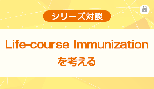 シリーズ対談　Life-course Immunizationを考える